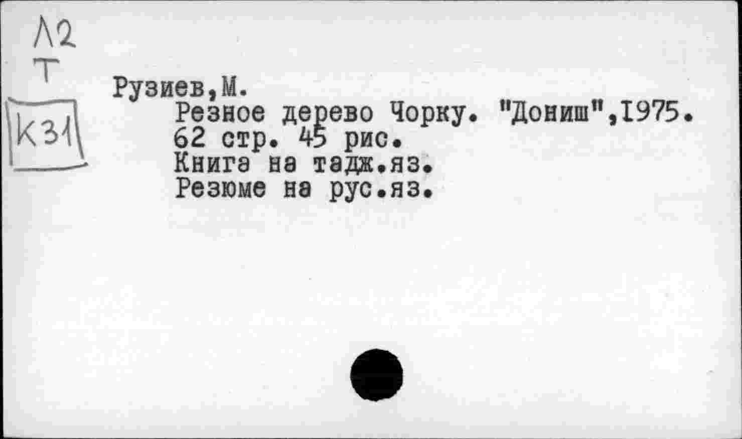 ﻿Рузиев,М.
Резное дерево Чорку. ”Дониш”,1975.
62 стр. 45 рис.
Книга на тада.яз.
Резюме на рус.яз.